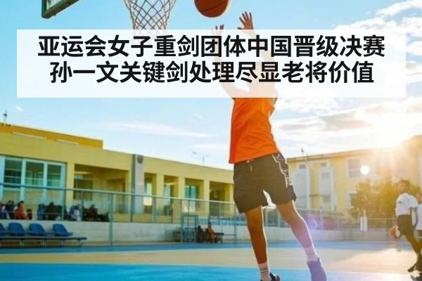 亚运会女子重剑团体中国晋级决赛 孙一文关键剑处理尽显老将价值