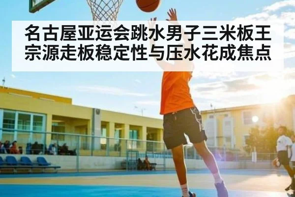 名古屋亚运会跳水男子三米板王宗源走板稳定性与压水花成焦点