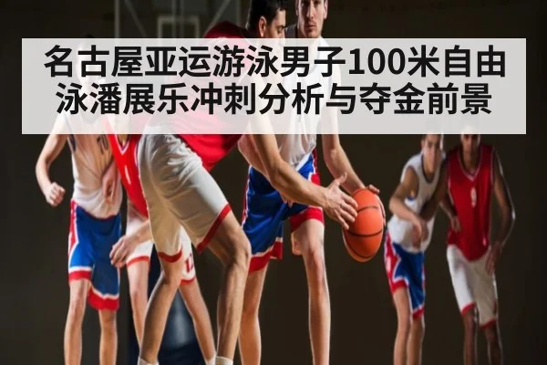 名古屋亚运游泳男子100米自由泳潘展乐冲刺分析与夺金前景