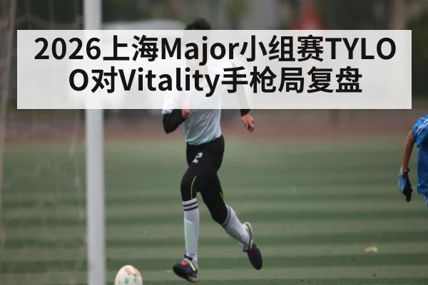 2026上海Major小组赛TYLOO对Vitality手枪局复盘